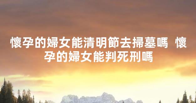 懷孕的婦女能清明節去掃墓嗎  懷孕的婦女能判死刑嗎